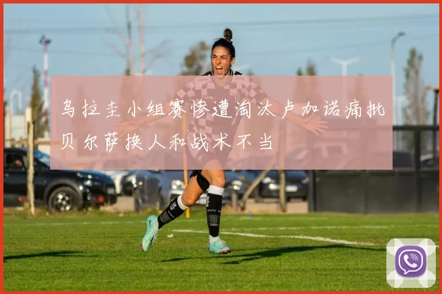 乌拉圭小组赛惨遭淘汰卢加诺痛批贝尔萨换人和战术不当