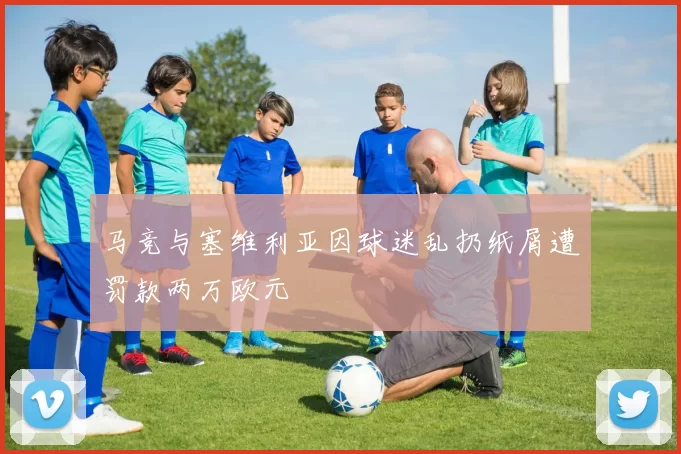 马竞与塞维利亚因球迷乱扔纸屑遭罚款两万欧元