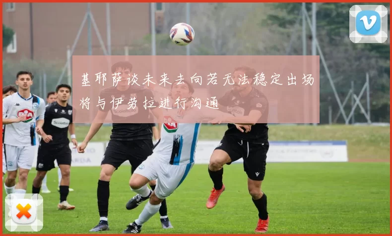 基耶萨谈未来去向若无法稳定出场将与伊劳拉进行沟通