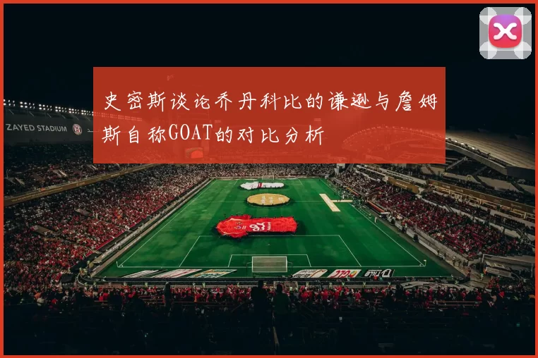 史密斯谈论乔丹科比的谦逊与詹姆斯自称GOAT的对比分析