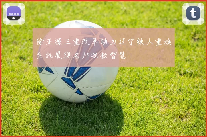 徐正源三重改革助力辽宁铁人重焕生机展现名帅执教智慧