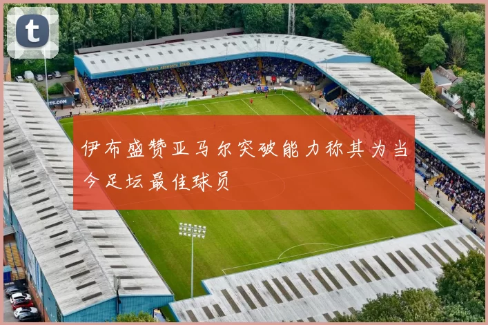 伊布盛赞亚马尔突破能力称其为当今足坛最佳球员