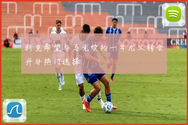 科克希望与马竞续约一年尤文转会并非热门选择