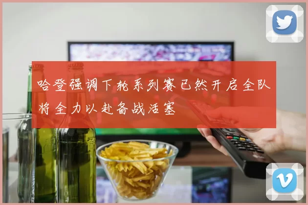 哈登强调下轮系列赛已然开启全队将全力以赴备战活塞