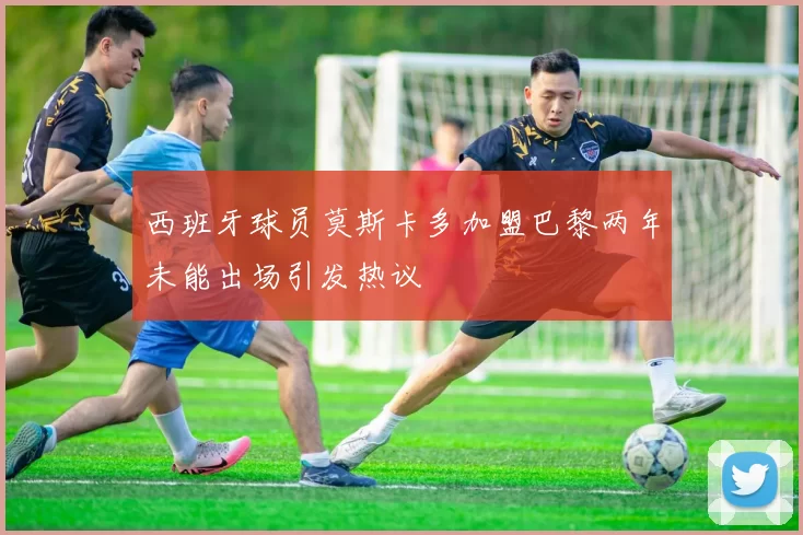 西班牙球员莫斯卡多加盟巴黎两年未能出场引发热议