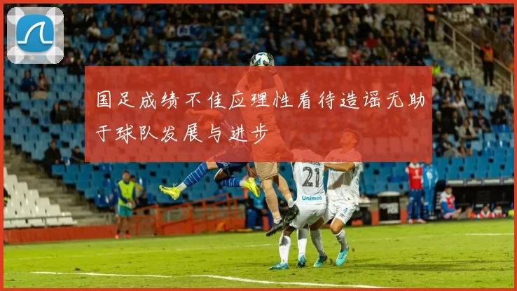 国足成绩不佳应理性看待造谣无助于球队发展与进步