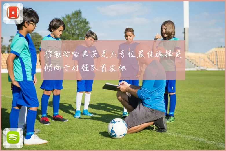穆勒称哈弗茨是九号位最佳选择更倾向于对强队首发他