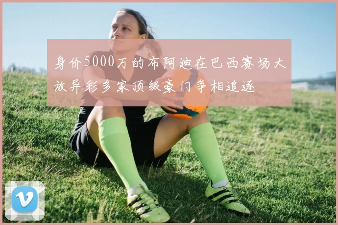 身价5000万的布阿迪在巴西赛场大放异彩多家顶级豪门争相追逐