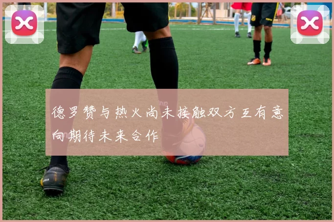 德罗赞与热火尚未接触双方互有意向期待未来合作
