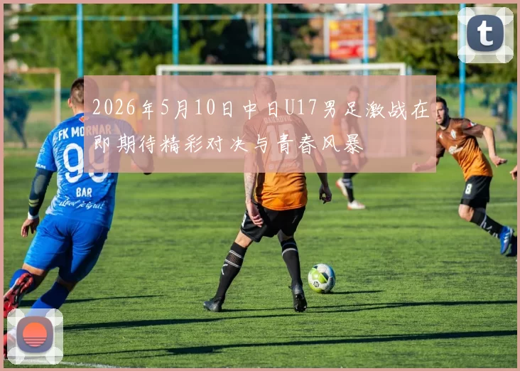 2026年5月10日中日U17男足激战在即期待精彩对决与青春风暴