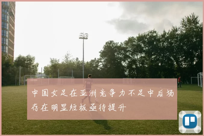 中国女足在亚洲竞争力不足中后场存在明显短板亟待提升