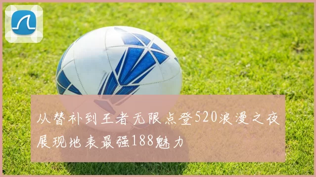 从替补到王者无限点登520浪漫之夜展现地表最强188魅力