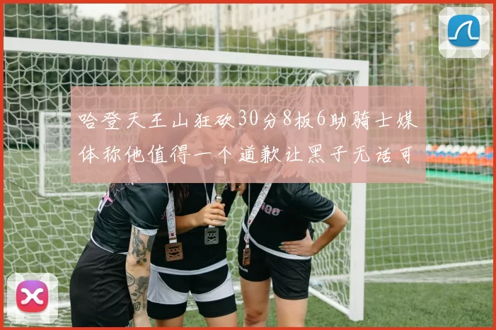 哈登天王山狂砍30分8板6助骑士媒体称他值得一个道歉让黑子无话可说