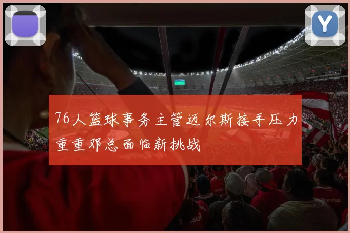 76人篮球事务主管迈尔斯接手压力重重邓总面临新挑战